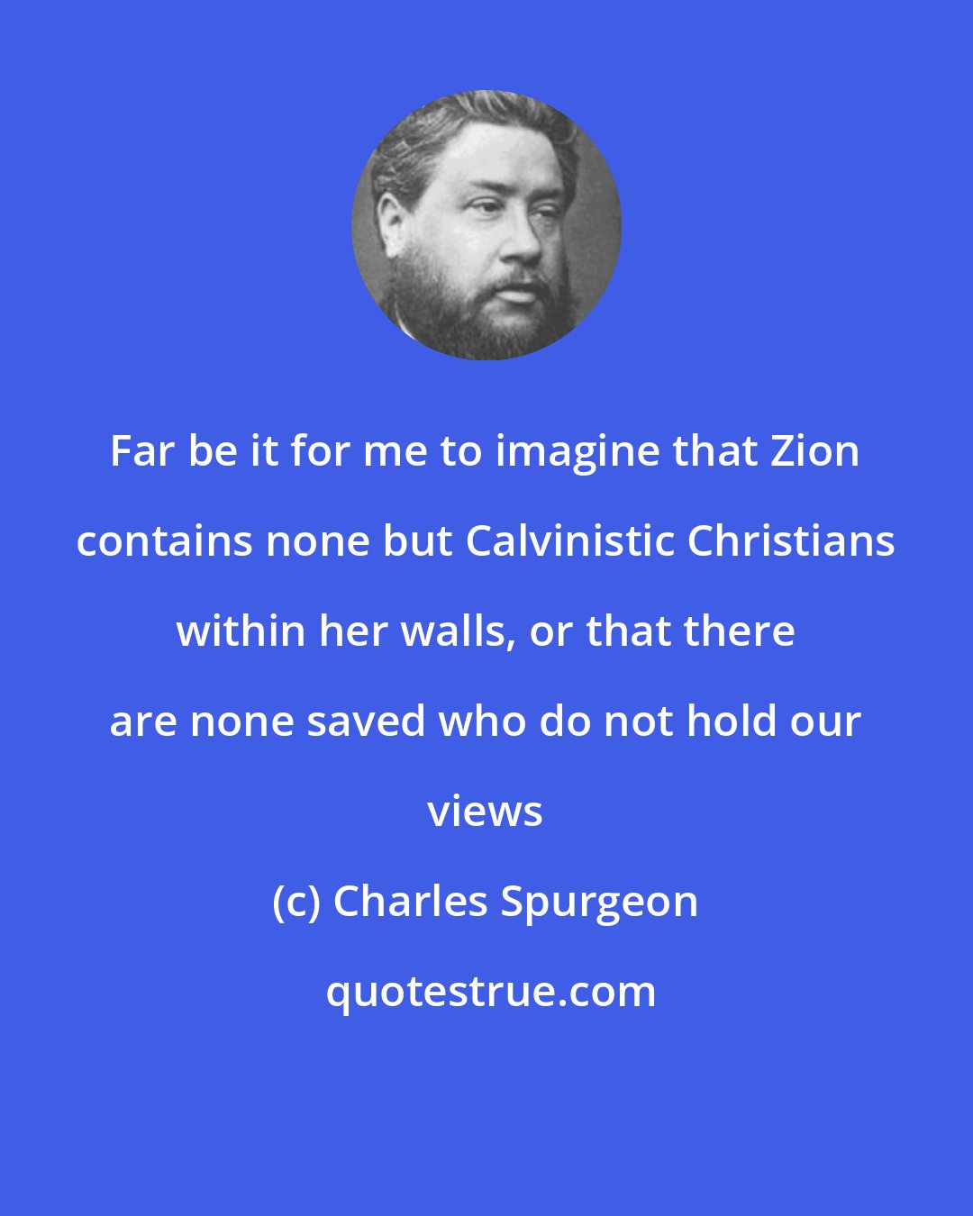 Charles Spurgeon: Far be it for me to imagine that Zion contains none but Calvinistic Christians within her walls, or that there are none saved who do not hold our views