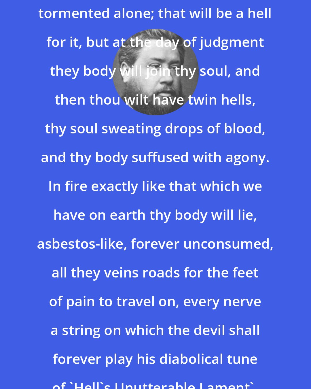 Charles Spurgeon: When thou diest, thy soul will be tormented alone; that will be a hell for it, but at the day of judgment they body will join thy soul, and then thou wilt have twin hells, thy soul sweating drops of blood, and thy body suffused with agony. In fire exactly like that which we have on earth thy body will lie, asbestos-like, forever unconsumed, all they veins roads for the feet of pain to travel on, every nerve a string on which the devil shall forever play his diabolical tune of 'Hell's Unutterable Lament'.