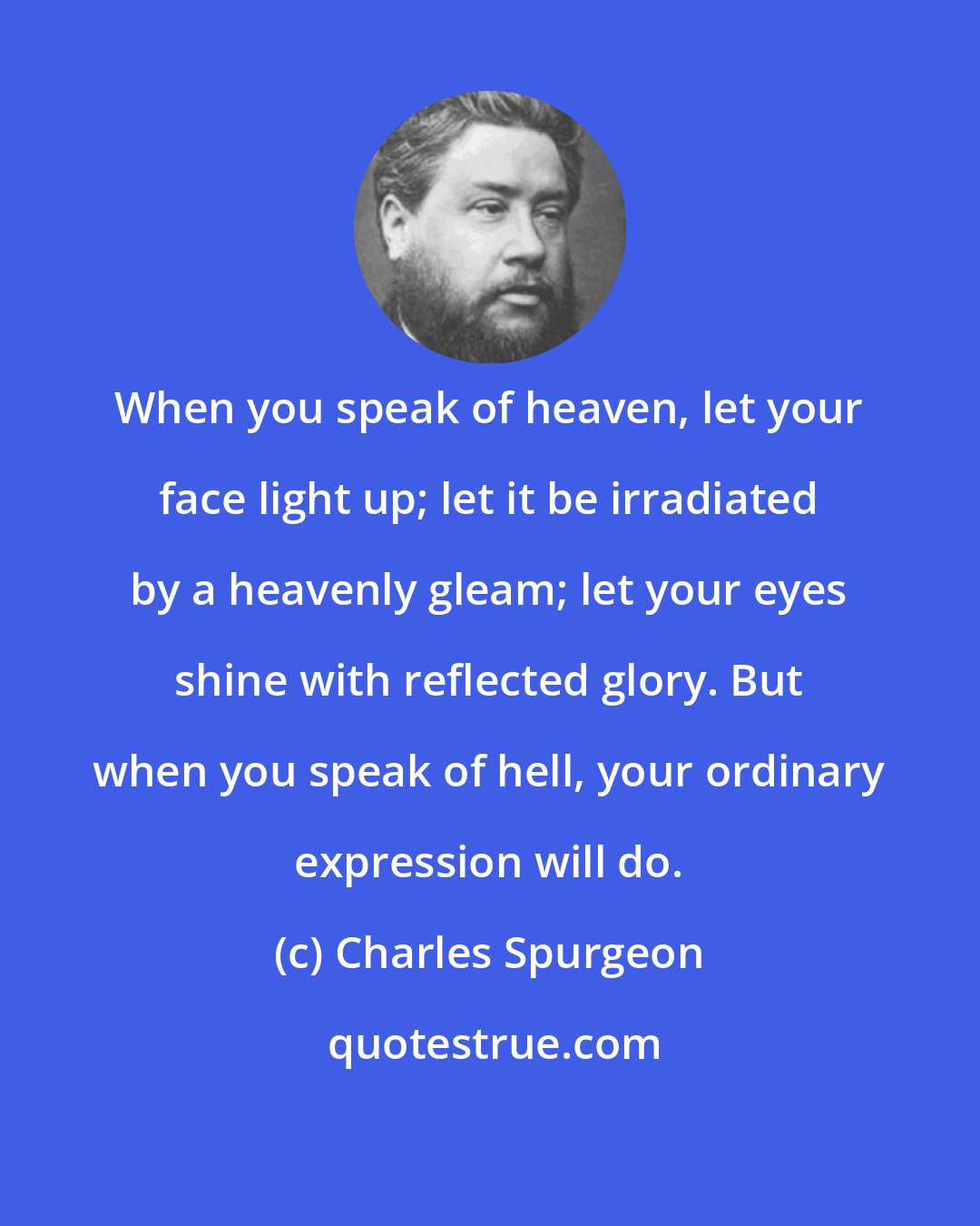 Charles Spurgeon: When you speak of heaven, let your face light up; let it be irradiated by a heavenly gleam; let your eyes shine with reflected glory. But when you speak of hell, your ordinary expression will do.