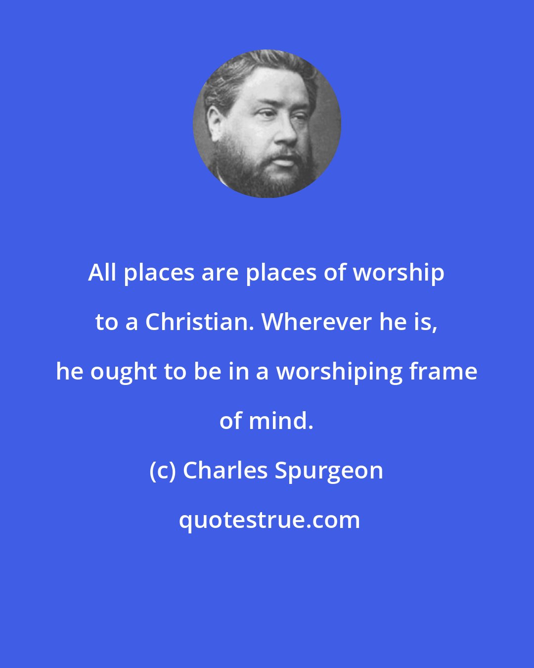 Charles Spurgeon: All places are places of worship to a Christian. Wherever he is, he ought to be in a worshiping frame of mind.