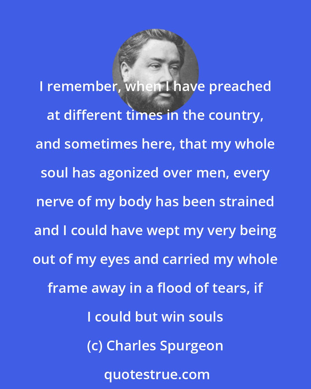 Charles Spurgeon: I remember, when I have preached at different times in the country, and sometimes here, that my whole soul has agonized over men, every nerve of my body has been strained and I could have wept my very being out of my eyes and carried my whole frame away in a flood of tears, if I could but win souls