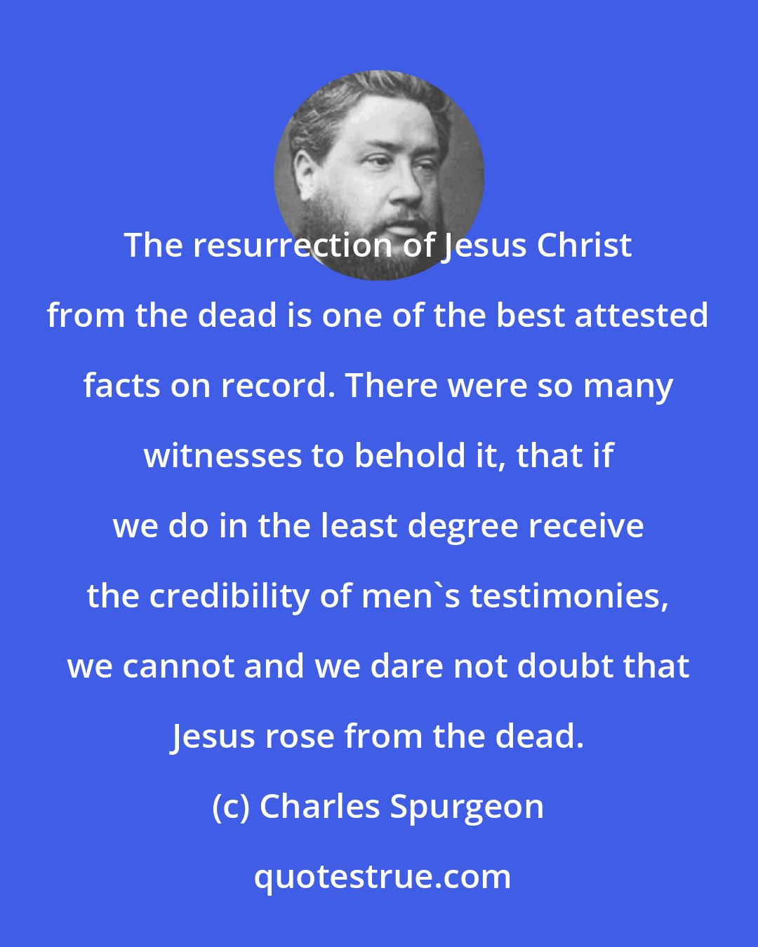 Charles Spurgeon: The resurrection of Jesus Christ from the dead is one of the best attested facts on record. There were so many witnesses to behold it, that if we do in the least degree receive the credibility of men's testimonies, we cannot and we dare not doubt that Jesus rose from the dead.