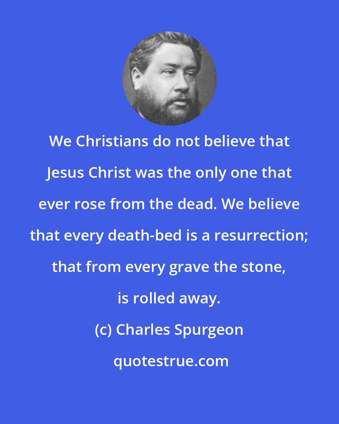 Charles Spurgeon: We Christians do not believe that Jesus Christ was the only one that ever rose from the dead. We believe that every death-bed is a resurrection; that from every grave the stone, is rolled away.