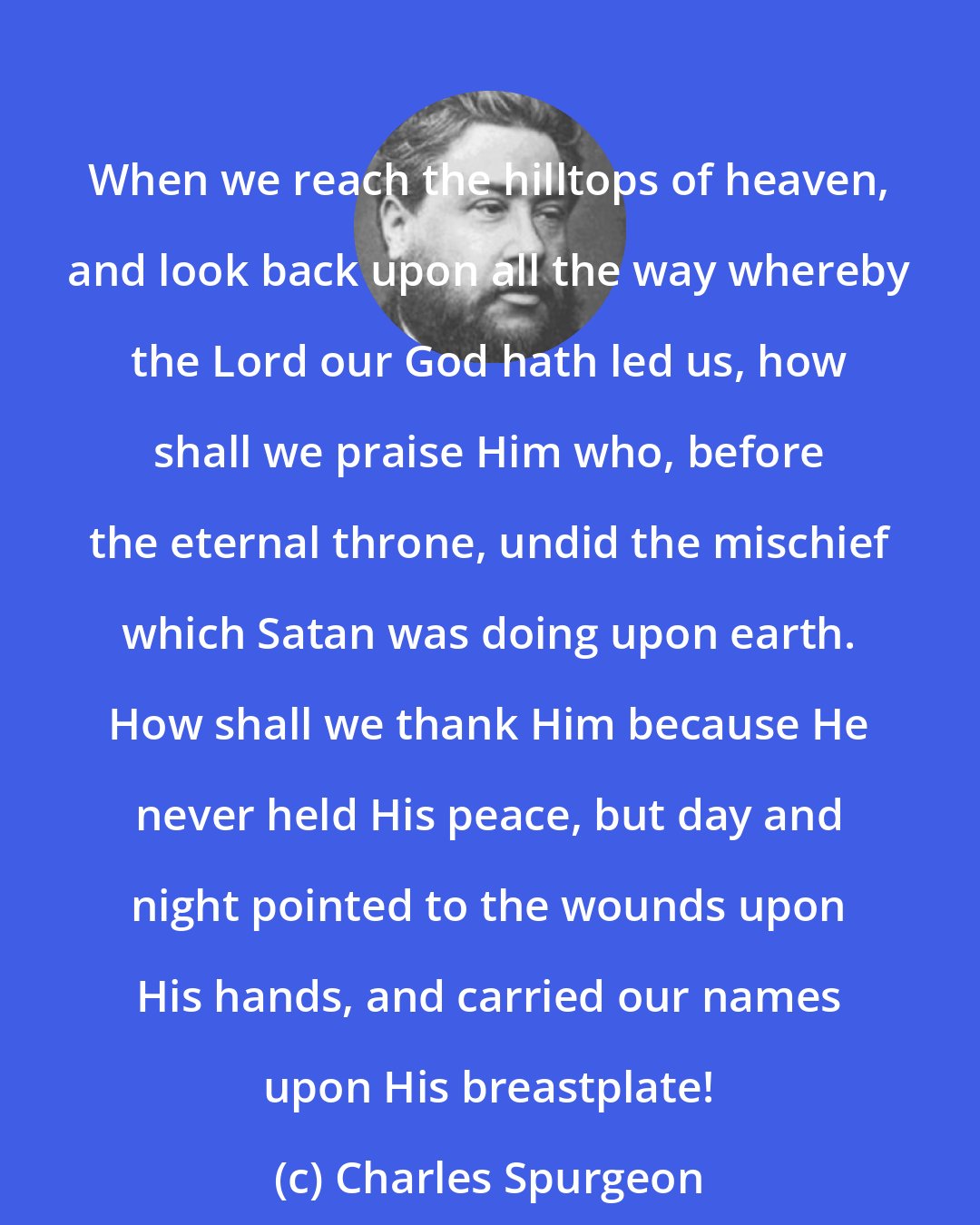 Charles Spurgeon: When we reach the hilltops of heaven, and look back upon all the way whereby the Lord our God hath led us, how shall we praise Him who, before the eternal throne, undid the mischief which Satan was doing upon earth. How shall we thank Him because He never held His peace, but day and night pointed to the wounds upon His hands, and carried our names upon His breastplate!