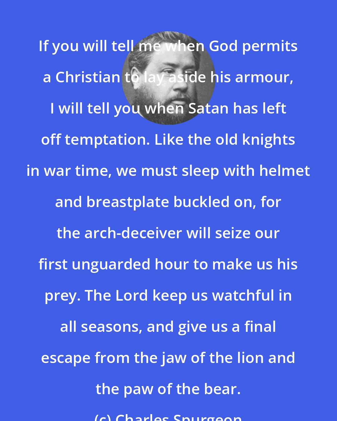 Charles Spurgeon: If you will tell me when God permits a Christian to lay aside his armour, I will tell you when Satan has left off temptation. Like the old knights in war time, we must sleep with helmet and breastplate buckled on, for the arch-deceiver will seize our first unguarded hour to make us his prey. The Lord keep us watchful in all seasons, and give us a final escape from the jaw of the lion and the paw of the bear.