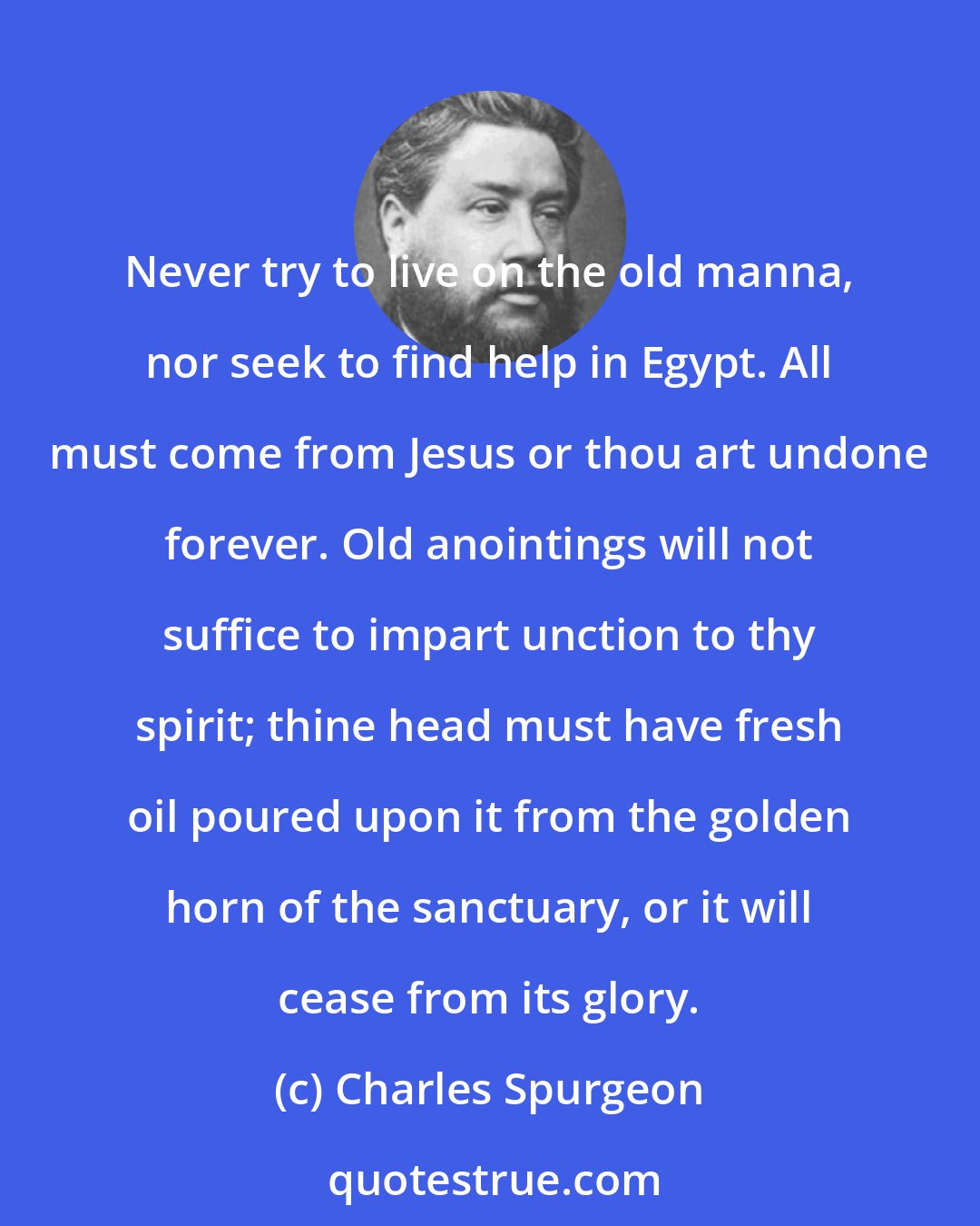 Charles Spurgeon: Never try to live on the old manna, nor seek to find help in Egypt. All must come from Jesus or thou art undone forever. Old anointings will not suffice to impart unction to thy spirit; thine head must have fresh oil poured upon it from the golden horn of the sanctuary, or it will cease from its glory.