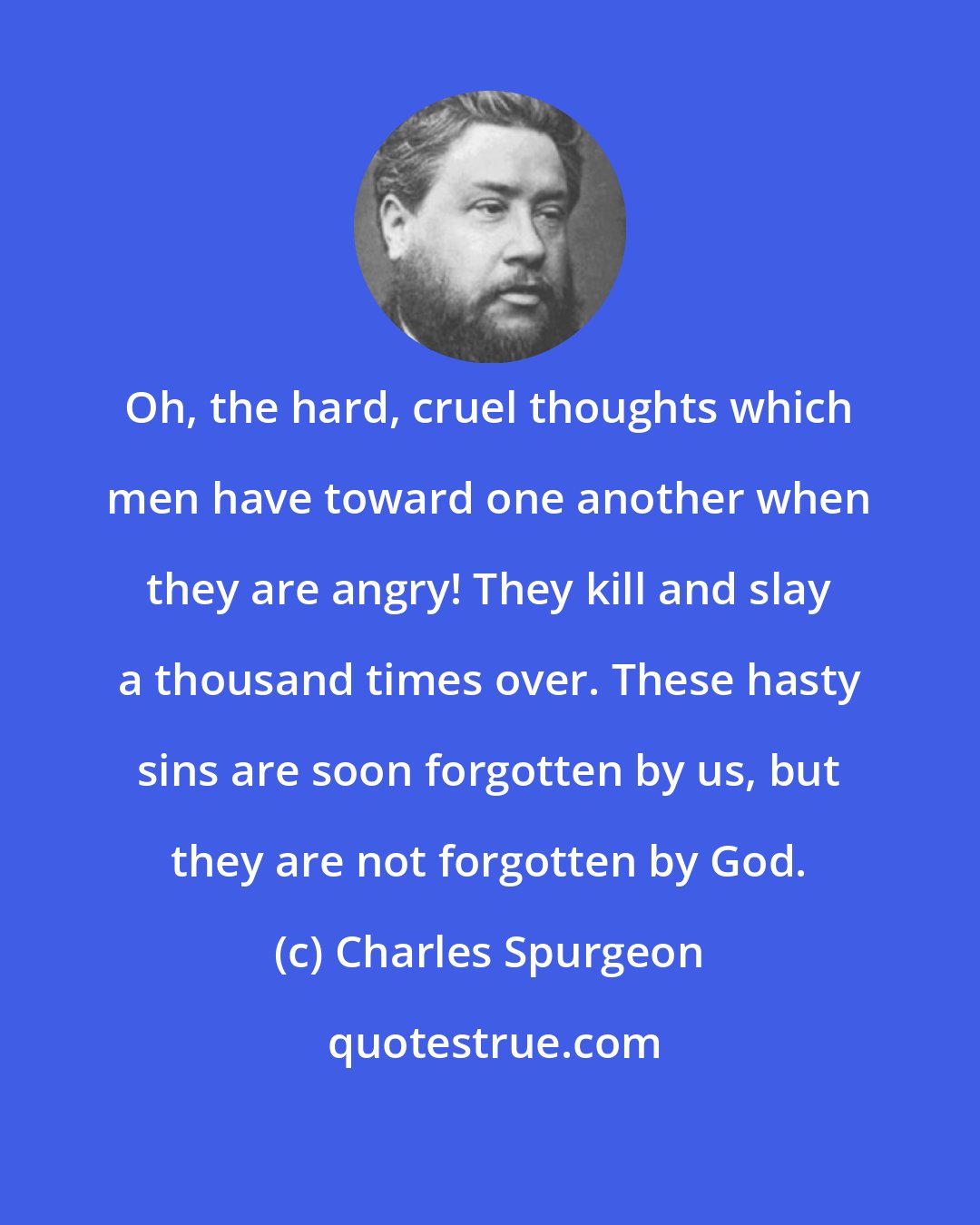 Charles Spurgeon: Oh, the hard, cruel thoughts which men have toward one another when they are angry! They kill and slay a thousand times over. These hasty sins are soon forgotten by us, but they are not forgotten by God.
