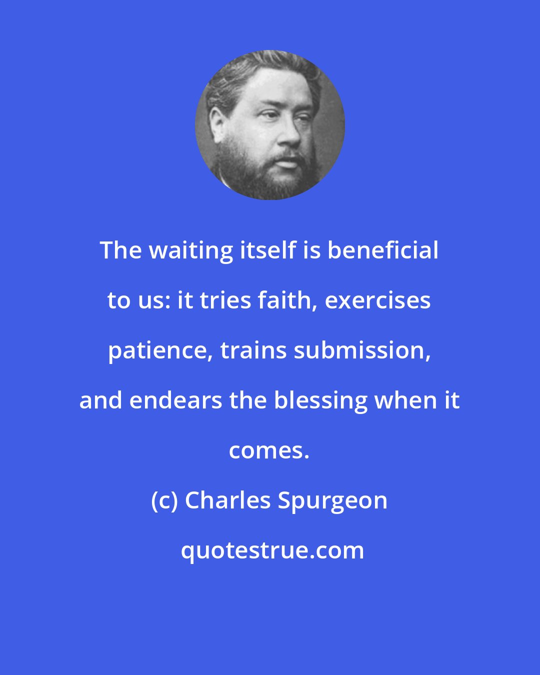 Charles Spurgeon: The waiting itself is beneficial to us: it tries faith, exercises patience, trains submission, and endears the blessing when it comes.