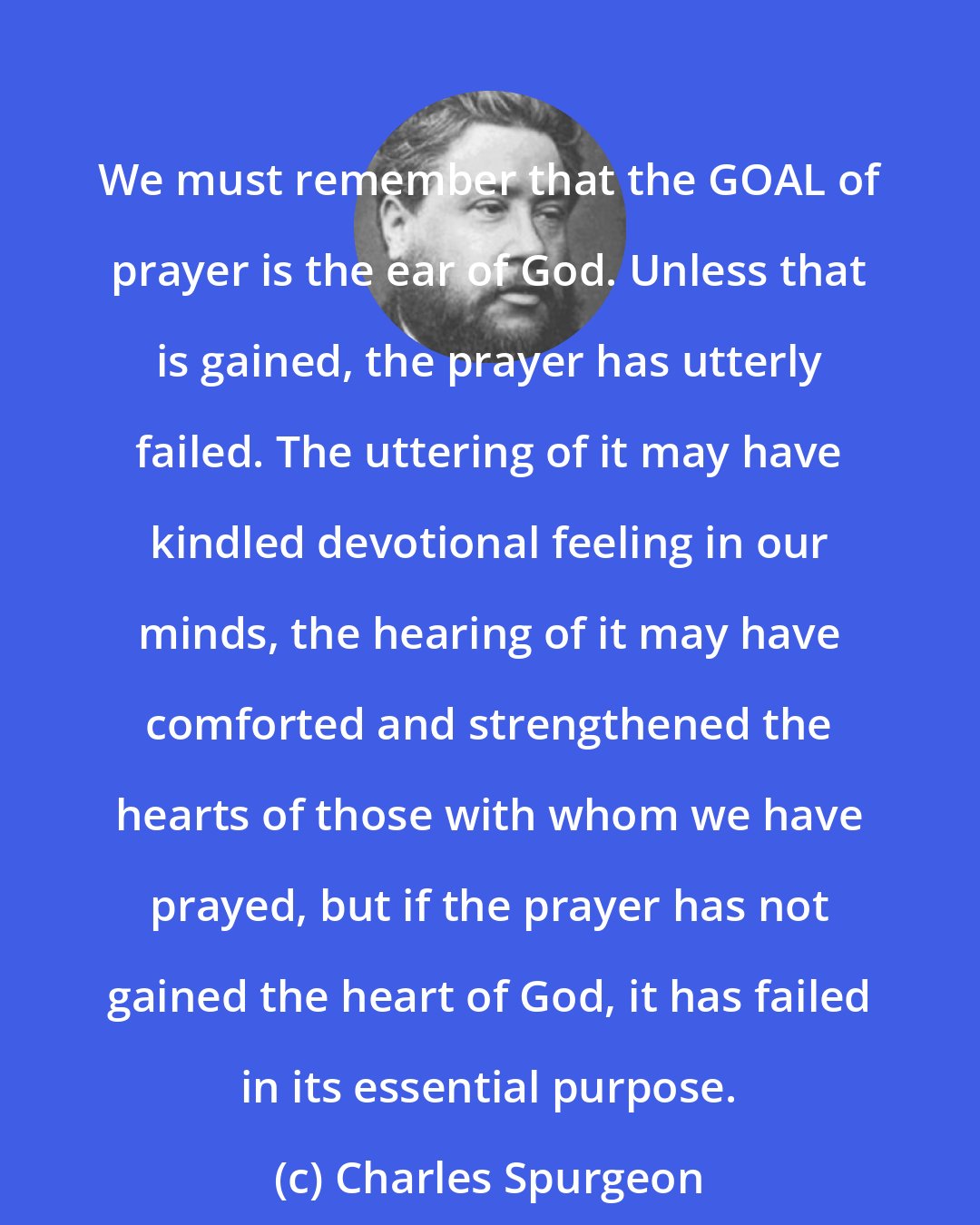 Charles Spurgeon: We must remember that the GOAL of prayer is the ear of God. Unless that is gained, the prayer has utterly failed. The uttering of it may have kindled devotional feeling in our minds, the hearing of it may have comforted and strengthened the hearts of those with whom we have prayed, but if the prayer has not gained the heart of God, it has failed in its essential purpose.