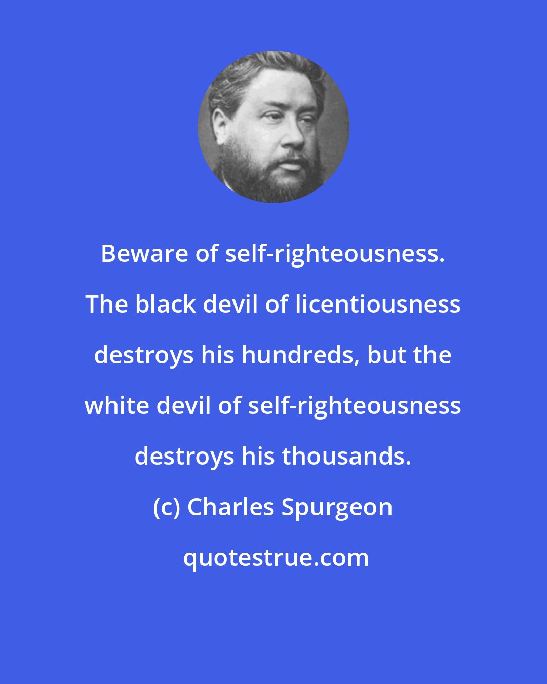 Charles Spurgeon: Beware of self-righteousness. The black devil of licentiousness destroys his hundreds, but the white devil of self-righteousness destroys his thousands.