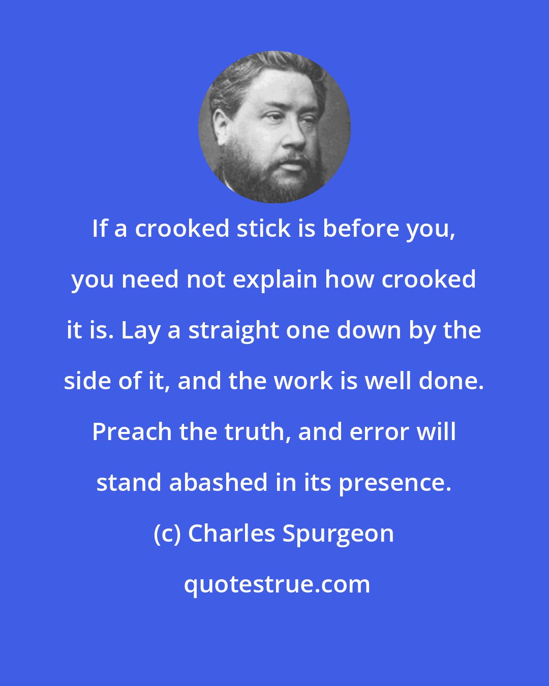 Charles Spurgeon: If a crooked stick is before you, you need not explain how crooked it is. Lay a straight one down by the side of it, and the work is well done. Preach the truth, and error will stand abashed in its presence.