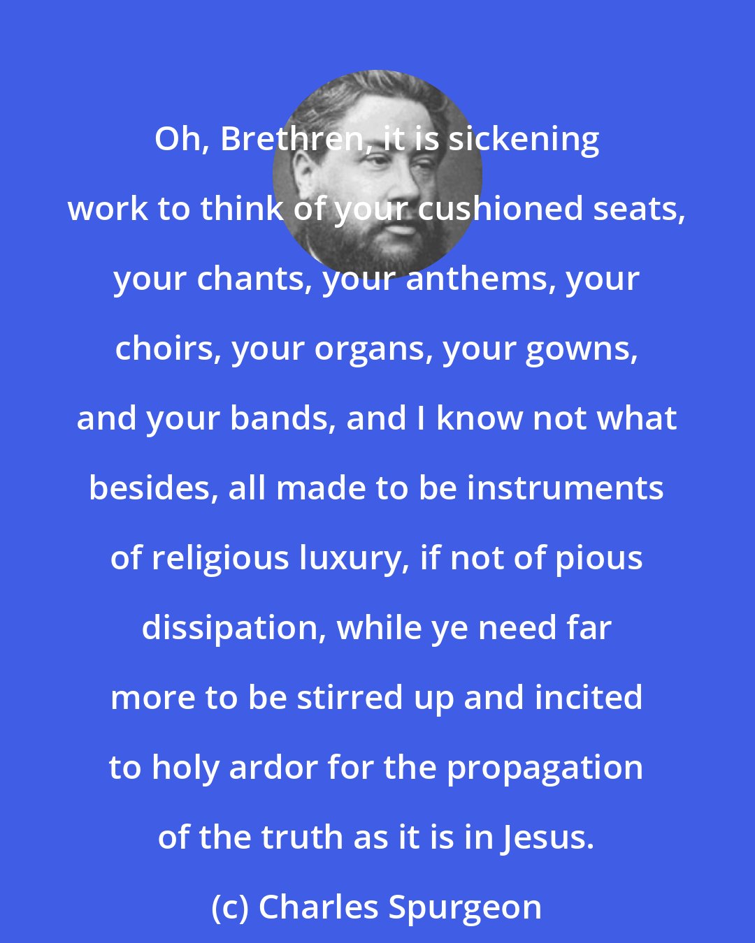 Charles Spurgeon: Oh, Brethren, it is sickening work to think of your cushioned seats, your chants, your anthems, your choirs, your organs, your gowns, and your bands, and I know not what besides, all made to be instruments of religious luxury, if not of pious dissipation, while ye need far more to be stirred up and incited to holy ardor for the propagation of the truth as it is in Jesus.