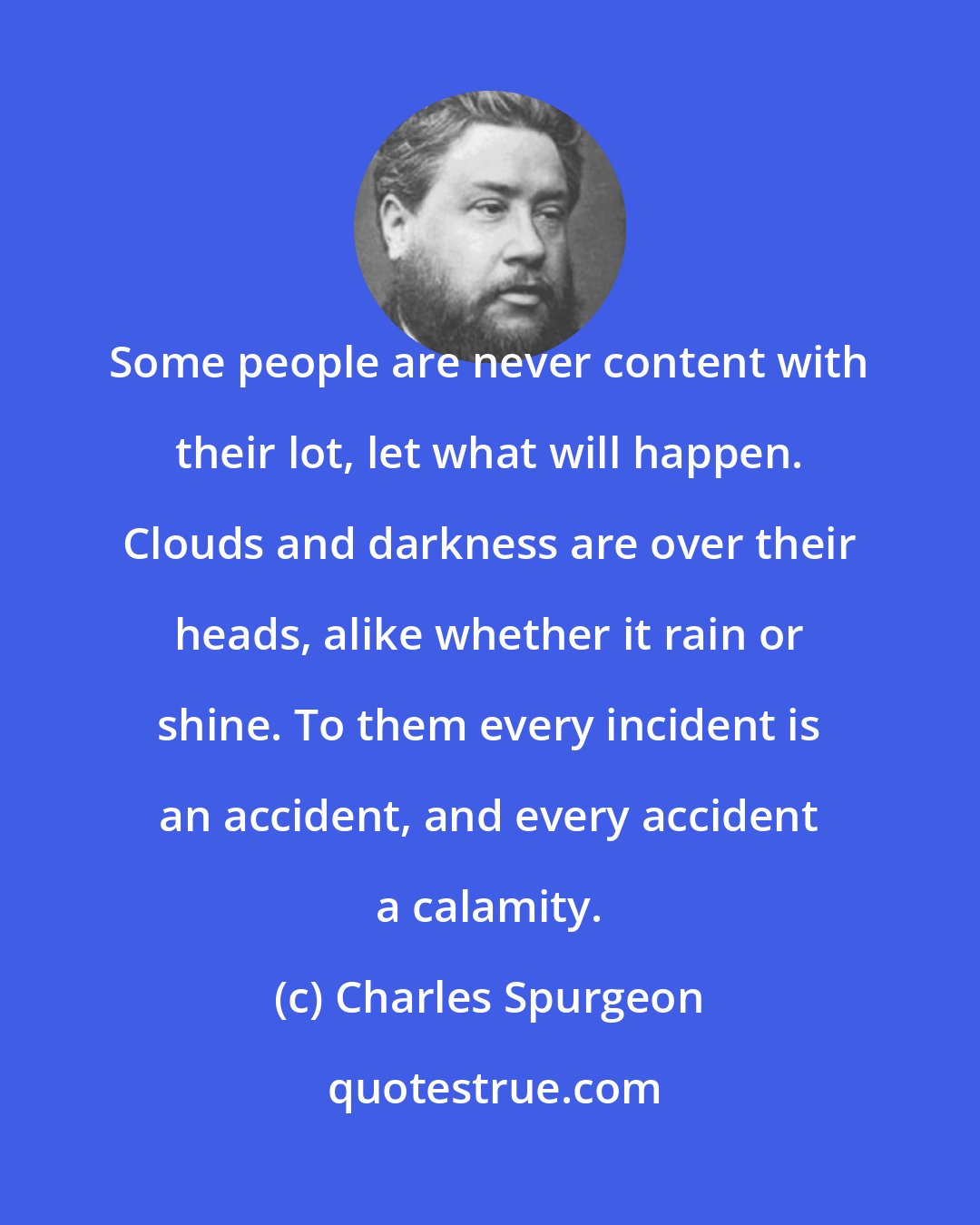 Charles Spurgeon: Some people are never content with their lot, let what will happen. Clouds and darkness are over their heads, alike whether it rain or shine. To them every incident is an accident, and every accident a calamity.