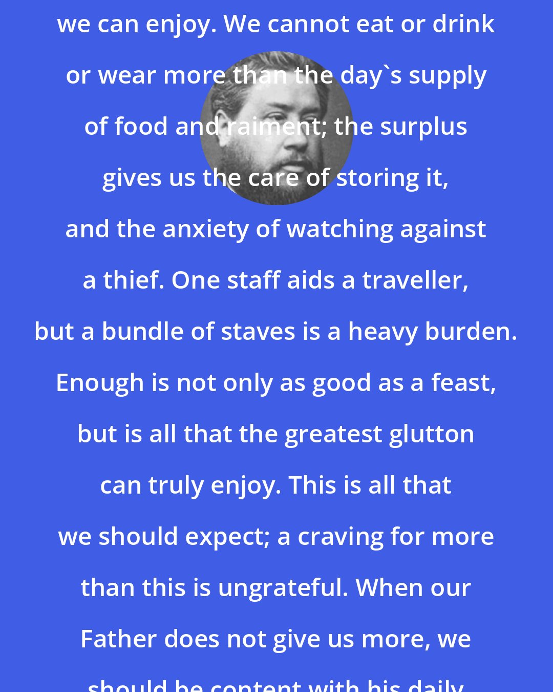 Charles Spurgeon: Sufficient for the day is all that we can enjoy. We cannot eat or drink or wear more than the day's supply of food and raiment; the surplus gives us the care of storing it, and the anxiety of watching against a thief. One staff aids a traveller, but a bundle of staves is a heavy burden. Enough is not only as good as a feast, but is all that the greatest glutton can truly enjoy. This is all that we should expect; a craving for more than this is ungrateful. When our Father does not give us more, we should be content with his daily allowance.