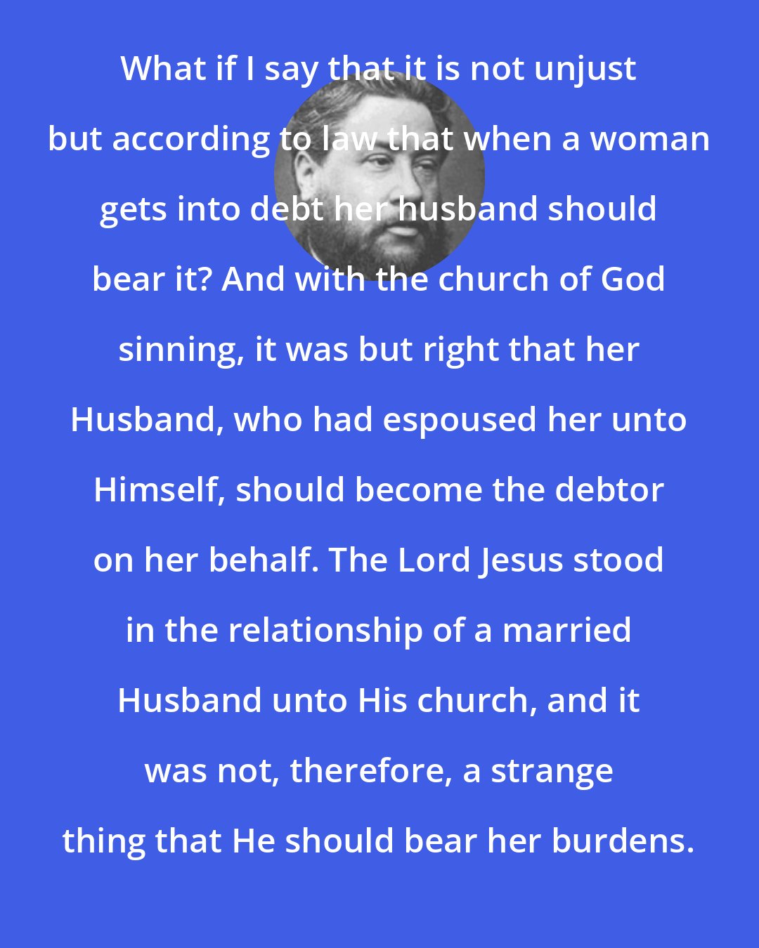 Charles Spurgeon: What if I say that it is not unjust but according to law that when a woman gets into debt her husband should bear it? And with the church of God sinning, it was but right that her Husband, who had espoused her unto Himself, should become the debtor on her behalf. The Lord Jesus stood in the relationship of a married Husband unto His church, and it was not, therefore, a strange thing that He should bear her burdens.