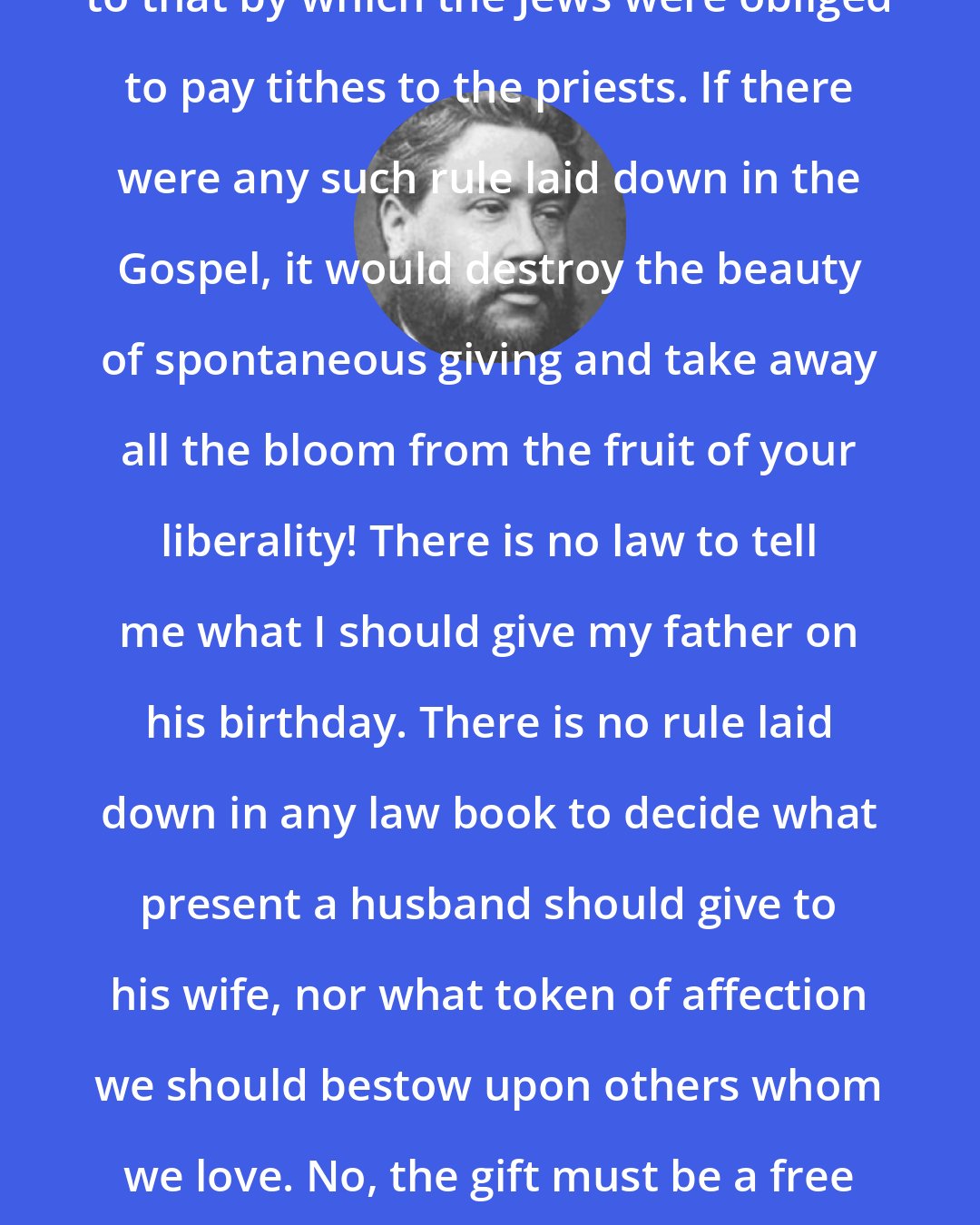 Charles Spurgeon: But you are not under a system similar to that by which the Jews were obliged to pay tithes to the priests. If there were any such rule laid down in the Gospel, it would destroy the beauty of spontaneous giving and take away all the bloom from the fruit of your liberality! There is no law to tell me what I should give my father on his birthday. There is no rule laid down in any law book to decide what present a husband should give to his wife, nor what token of affection we should bestow upon others whom we love. No, the gift must be a free one, or it has lost all its sweetness.