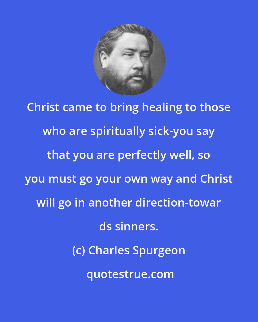 Charles Spurgeon: Christ came to bring healing to those who are spiritually sick-you say that you are perfectly well, so you must go your own way and Christ will go in another direction-towar ds sinners.