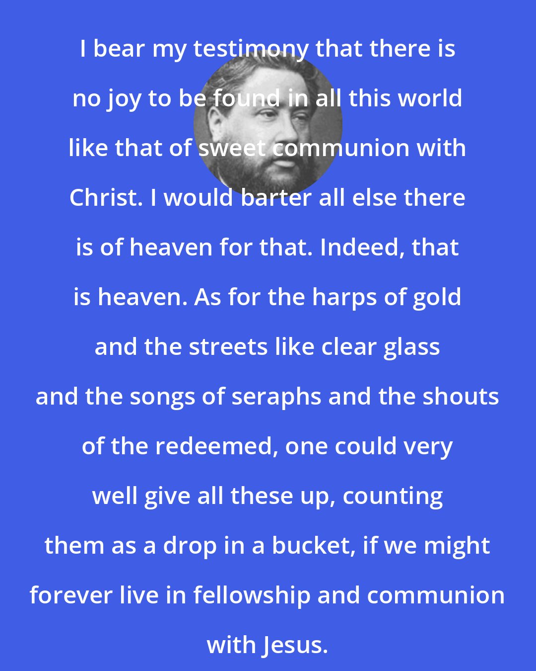 Charles Spurgeon: I bear my testimony that there is no joy to be found in all this world like that of sweet communion with Christ. I would barter all else there is of heaven for that. Indeed, that is heaven. As for the harps of gold and the streets like clear glass and the songs of seraphs and the shouts of the redeemed, one could very well give all these up, counting them as a drop in a bucket, if we might forever live in fellowship and communion with Jesus.