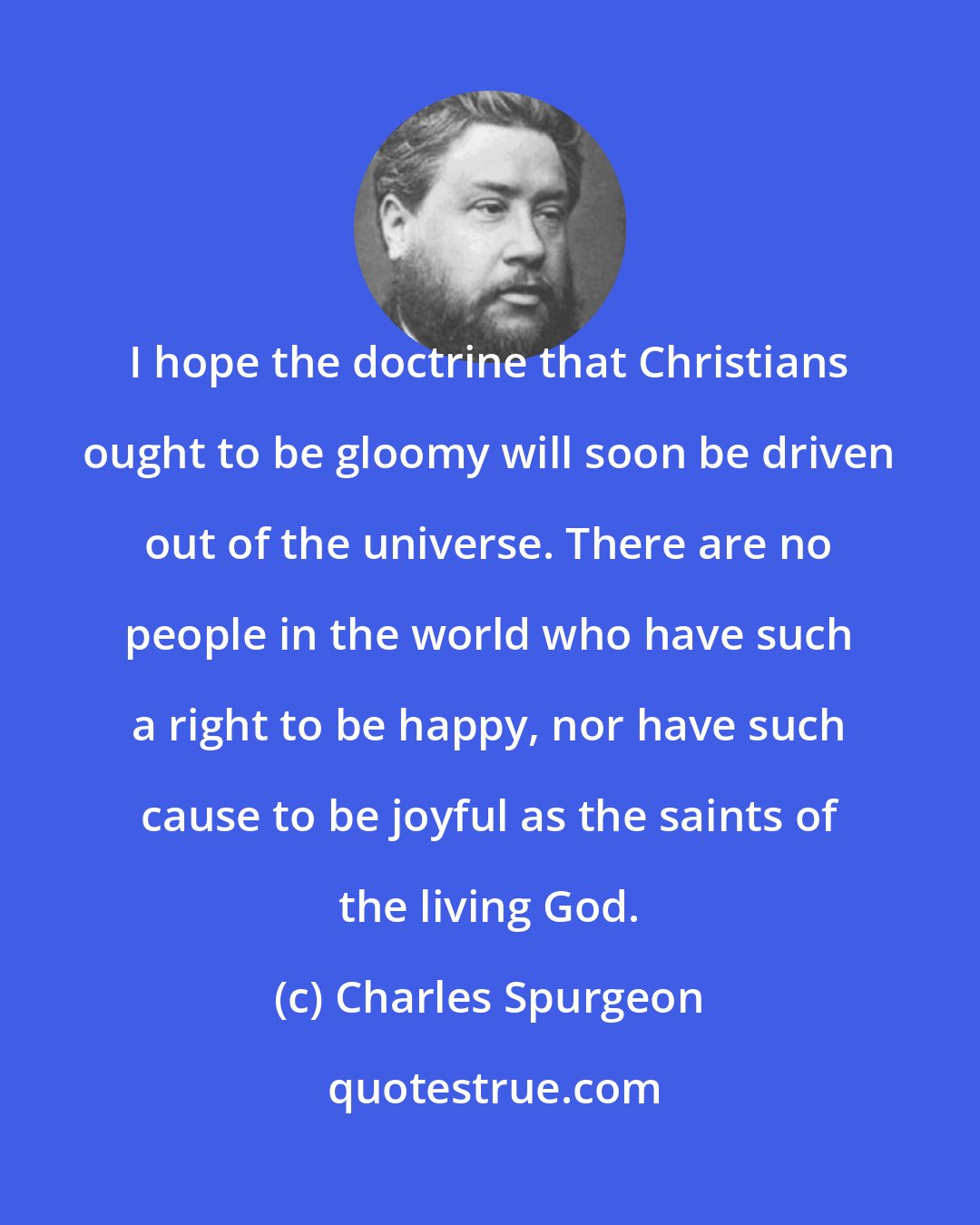 Charles Spurgeon: I hope the doctrine that Christians ought to be gloomy will soon be driven out of the universe. There are no people in the world who have such a right to be happy, nor have such cause to be joyful as the saints of the living God.