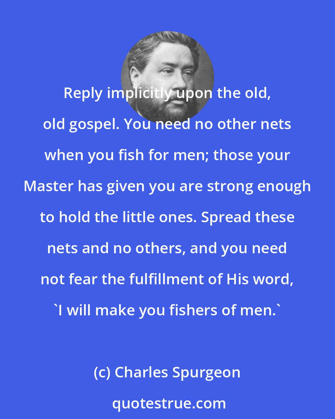 Charles Spurgeon: Reply implicitly upon the old, old gospel. You need no other nets when you fish for men; those your Master has given you are strong enough to hold the little ones. Spread these nets and no others, and you need not fear the fulfillment of His word, 'I will make you fishers of men.'