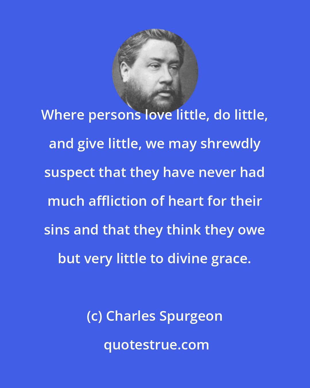 Charles Spurgeon: Where persons love little, do little, and give little, we may shrewdly suspect that they have never had much affliction of heart for their sins and that they think they owe but very little to divine grace.