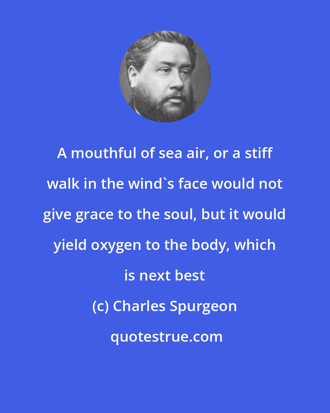 Charles Spurgeon: A mouthful of sea air, or a stiff walk in the wind's face would not give grace to the soul, but it would yield oxygen to the body, which is next best