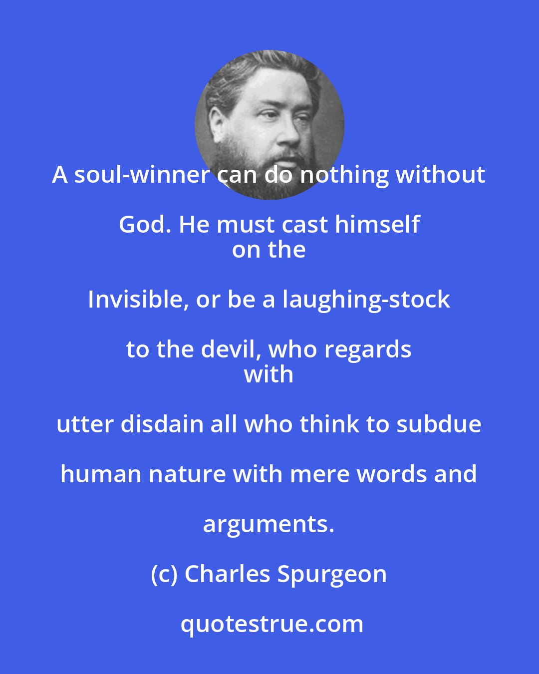Charles Spurgeon: A soul-winner can do nothing without God. He must cast himself 
 on the Invisible, or be a laughing-stock to the devil, who regards 
 with utter disdain all who think to subdue human nature with mere words and arguments.