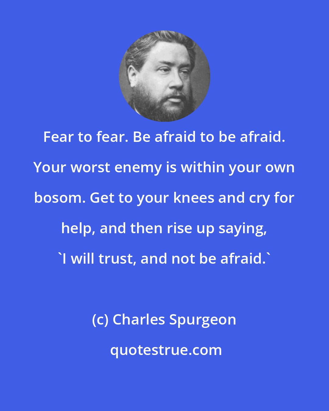 Charles Spurgeon: Fear to fear. Be afraid to be afraid. Your worst enemy is within your own bosom. Get to your knees and cry for help, and then rise up saying, 'I will trust, and not be afraid.'