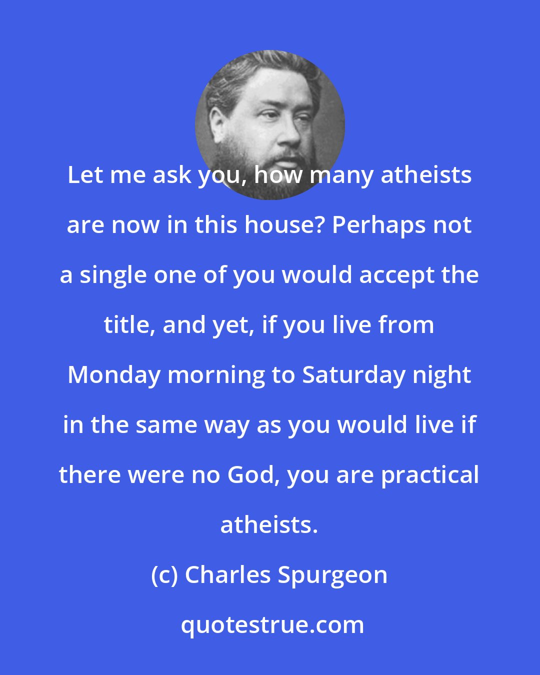 Charles Spurgeon: Let me ask you, how many atheists are now in this house? Perhaps not a single one of you would accept the title, and yet, if you live from Monday morning to Saturday night in the same way as you would live if there were no God, you are practical atheists.