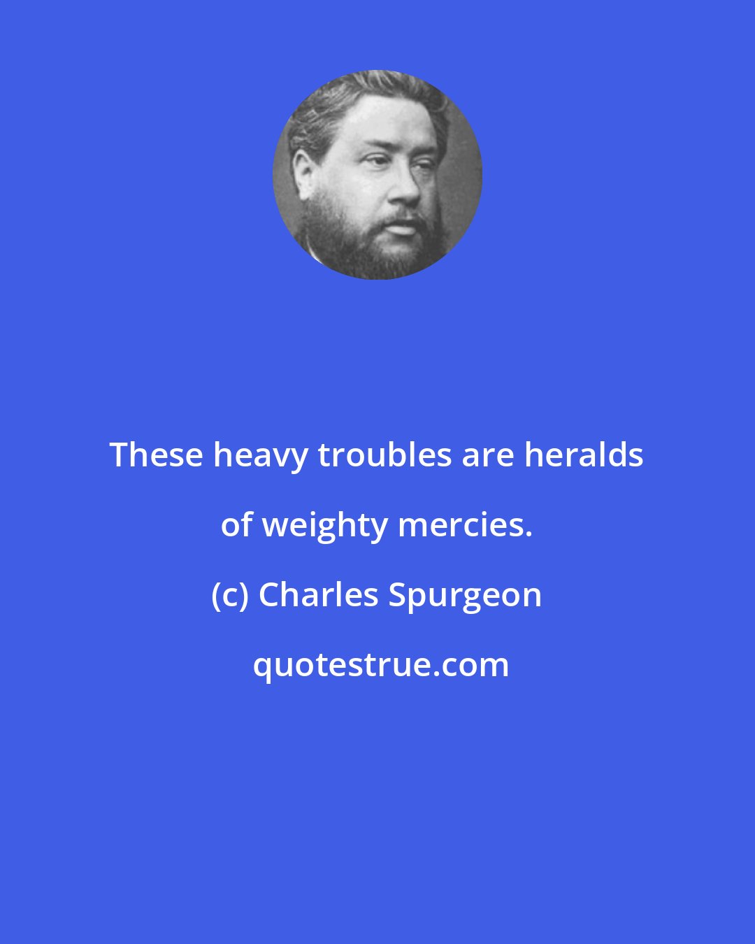 Charles Spurgeon: These heavy troubles are heralds of weighty mercies.