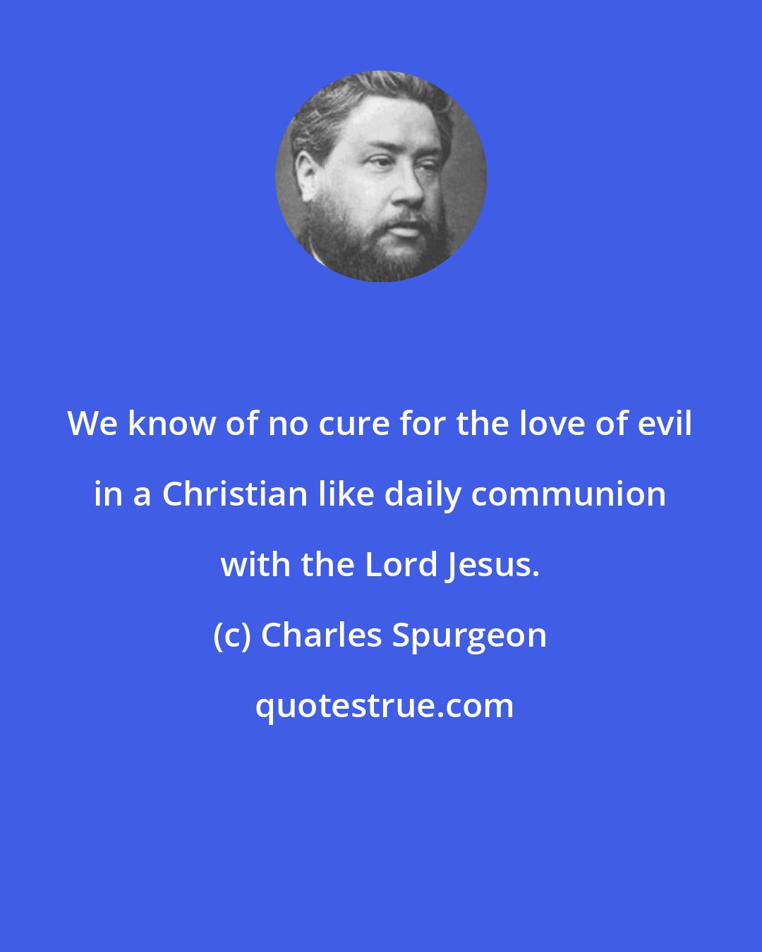 Charles Spurgeon: We know of no cure for the love of evil in a Christian like daily communion with the Lord Jesus.