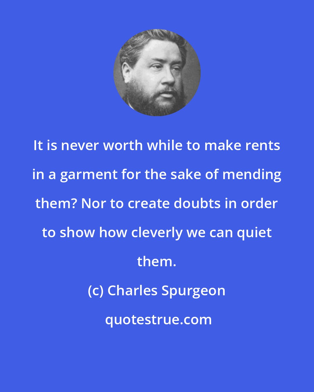 Charles Spurgeon: It is never worth while to make rents in a garment for the sake of mending them? Nor to create doubts in order to show how cleverly we can quiet them.