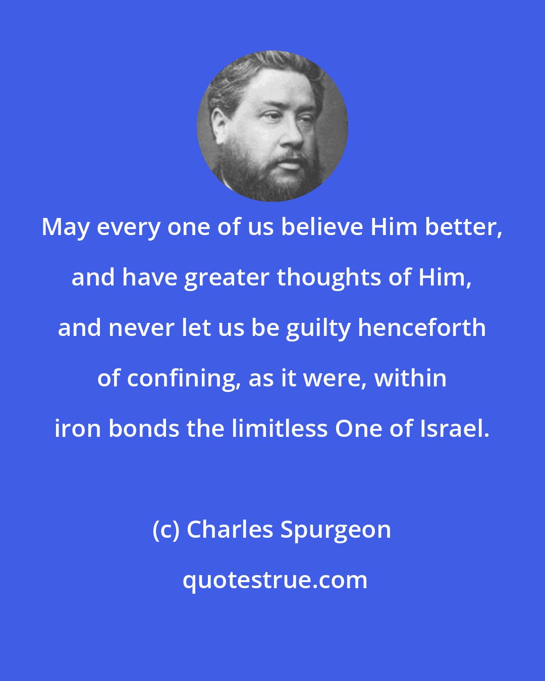 Charles Spurgeon: May every one of us believe Him better, and have greater thoughts of Him, and never let us be guilty henceforth of confining, as it were, within iron bonds the limitless One of Israel.