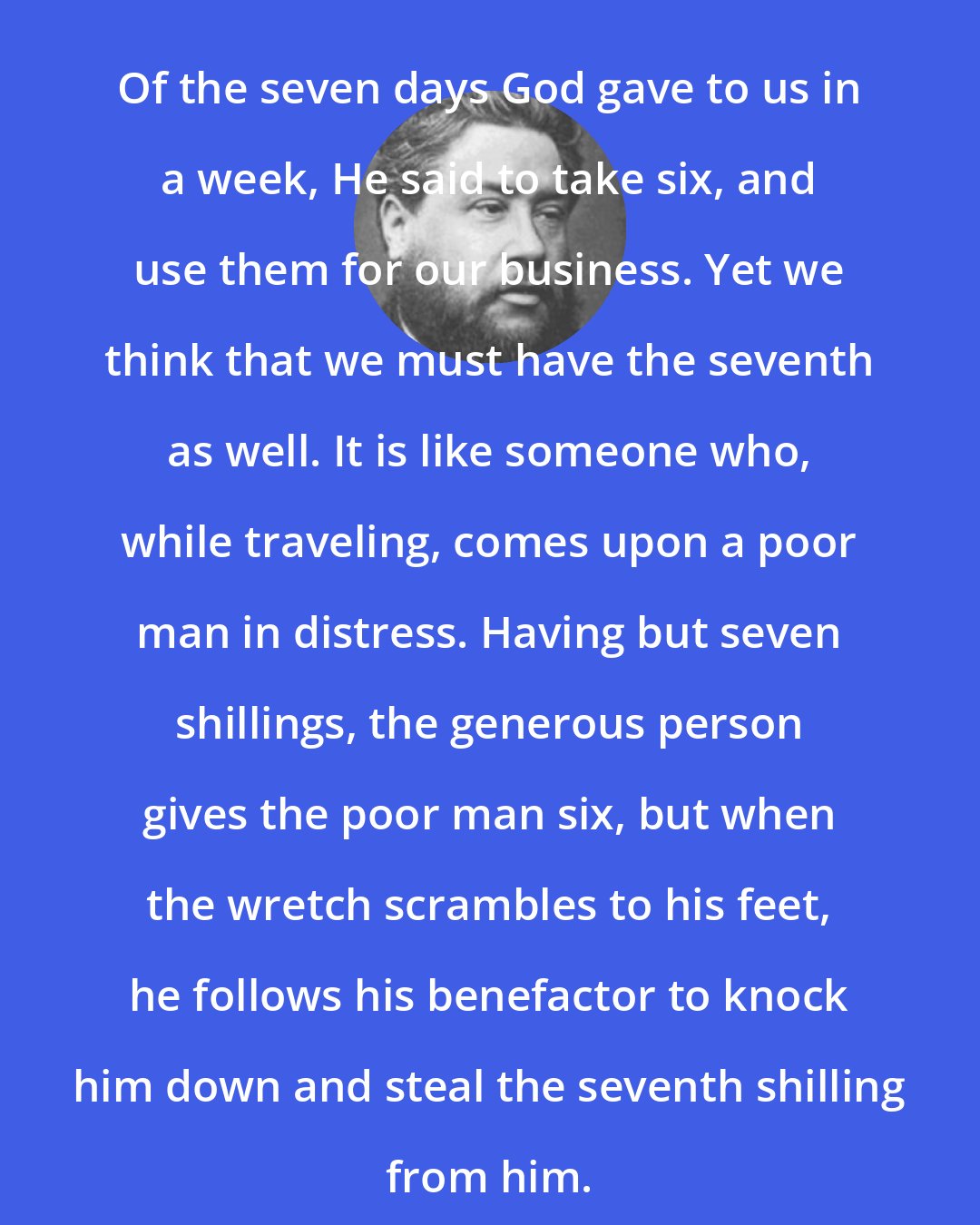 Charles Spurgeon: Of the seven days God gave to us in a week, He said to take six, and use them for our business. Yet we think that we must have the seventh as well. It is like someone who, while traveling, comes upon a poor man in distress. Having but seven shillings, the generous person gives the poor man six, but when the wretch scrambles to his feet, he follows his benefactor to knock him down and steal the seventh shilling from him.