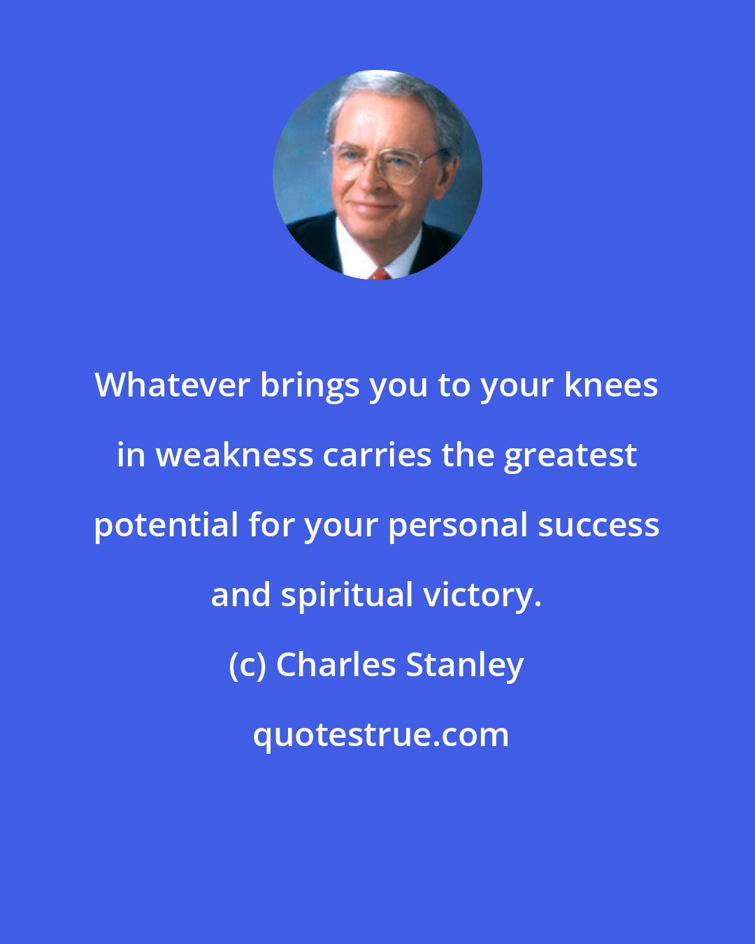Charles Stanley: Whatever brings you to your knees in weakness carries the greatest potential for your personal success and spiritual victory.