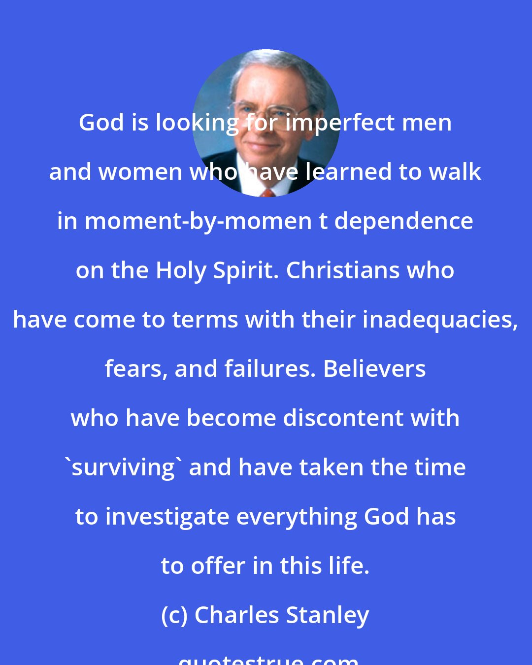 Charles Stanley: God is looking for imperfect men and women who have learned to walk in moment-by-momen t dependence on the Holy Spirit. Christians who have come to terms with their inadequacies, fears, and failures. Believers who have become discontent with 'surviving' and have taken the time to investigate everything God has to offer in this life.