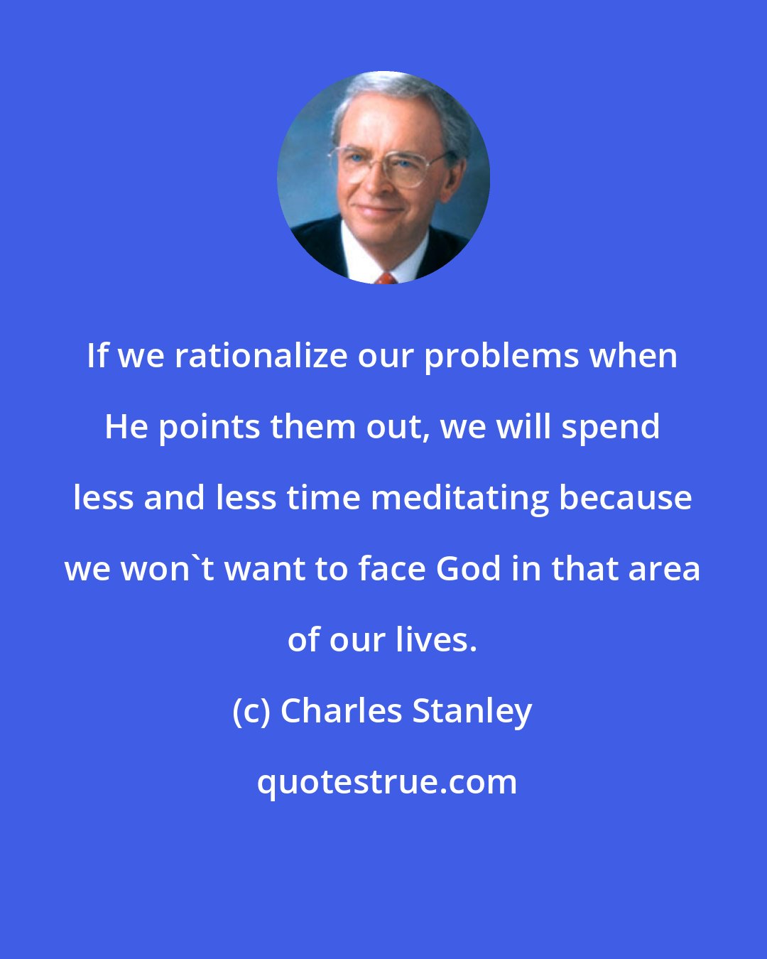 Charles Stanley: If we rationalize our problems when He points them out, we will spend less and less time meditating because we won't want to face God in that area of our lives.