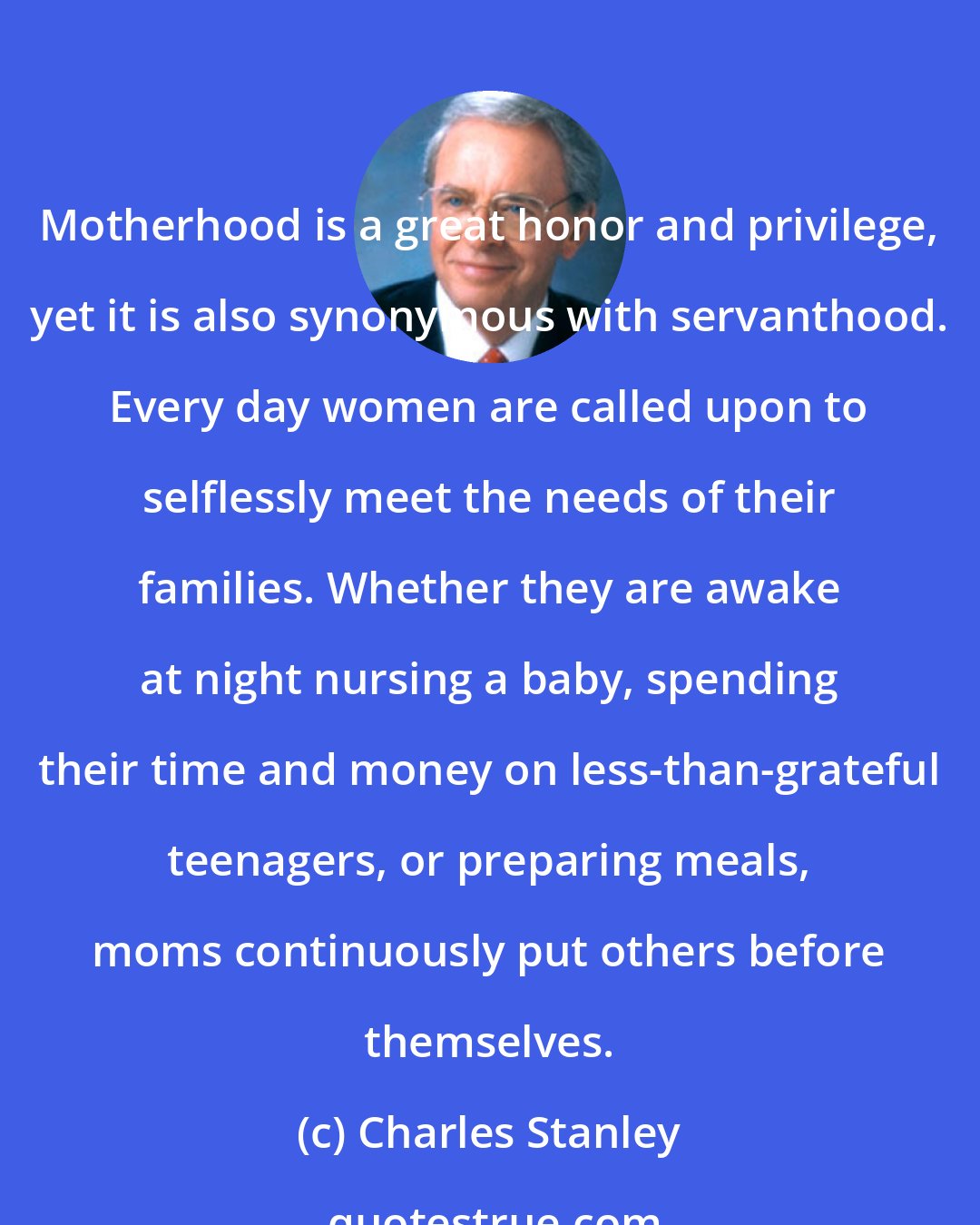 Charles Stanley: Motherhood is a great honor and privilege, yet it is also synonymous with servanthood. Every day women are called upon to selflessly meet the needs of their families. Whether they are awake at night nursing a baby, spending their time and money on less-than-grateful teenagers, or preparing meals, moms continuously put others before themselves.