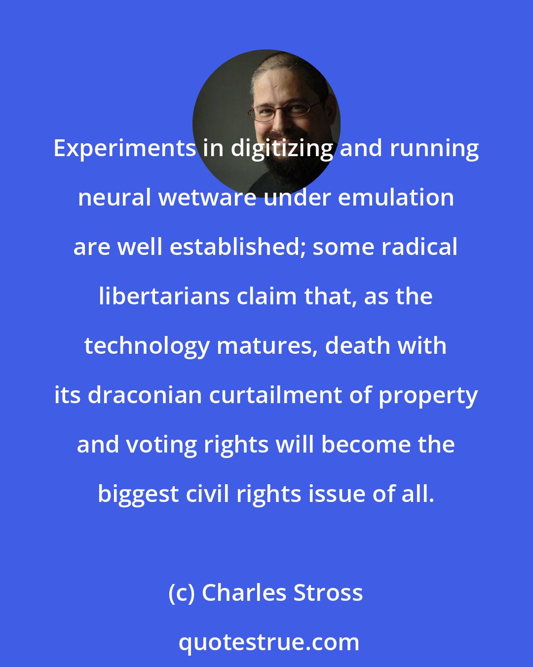 Charles Stross: Experiments in digitizing and running neural wetware under emulation are well established; some radical libertarians claim that, as the technology matures, death with its draconian curtailment of property and voting rights will become the biggest civil rights issue of all.