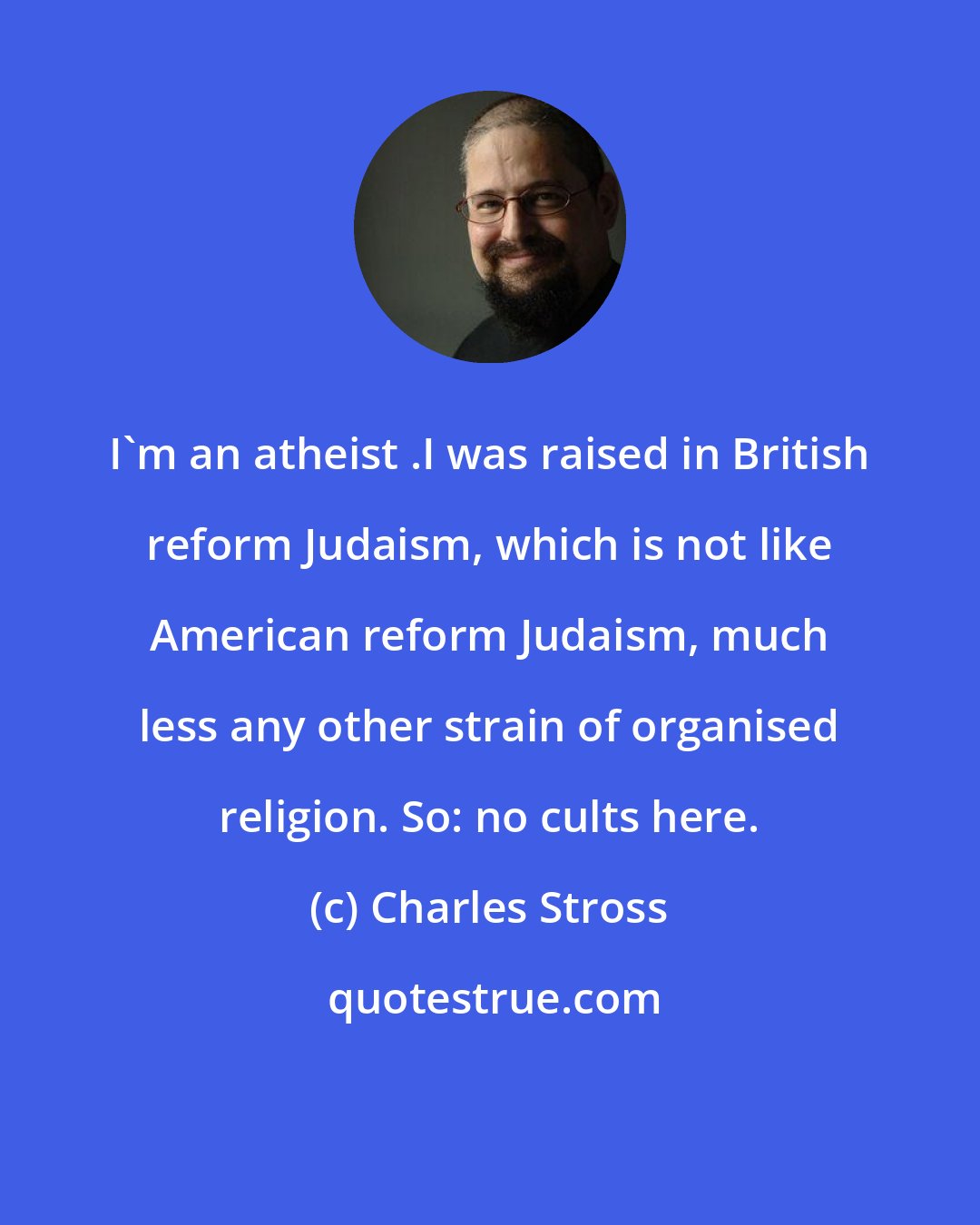 Charles Stross: I'm an atheist .I was raised in British reform Judaism, which is not like American reform Judaism, much less any other strain of organised religion. So: no cults here.