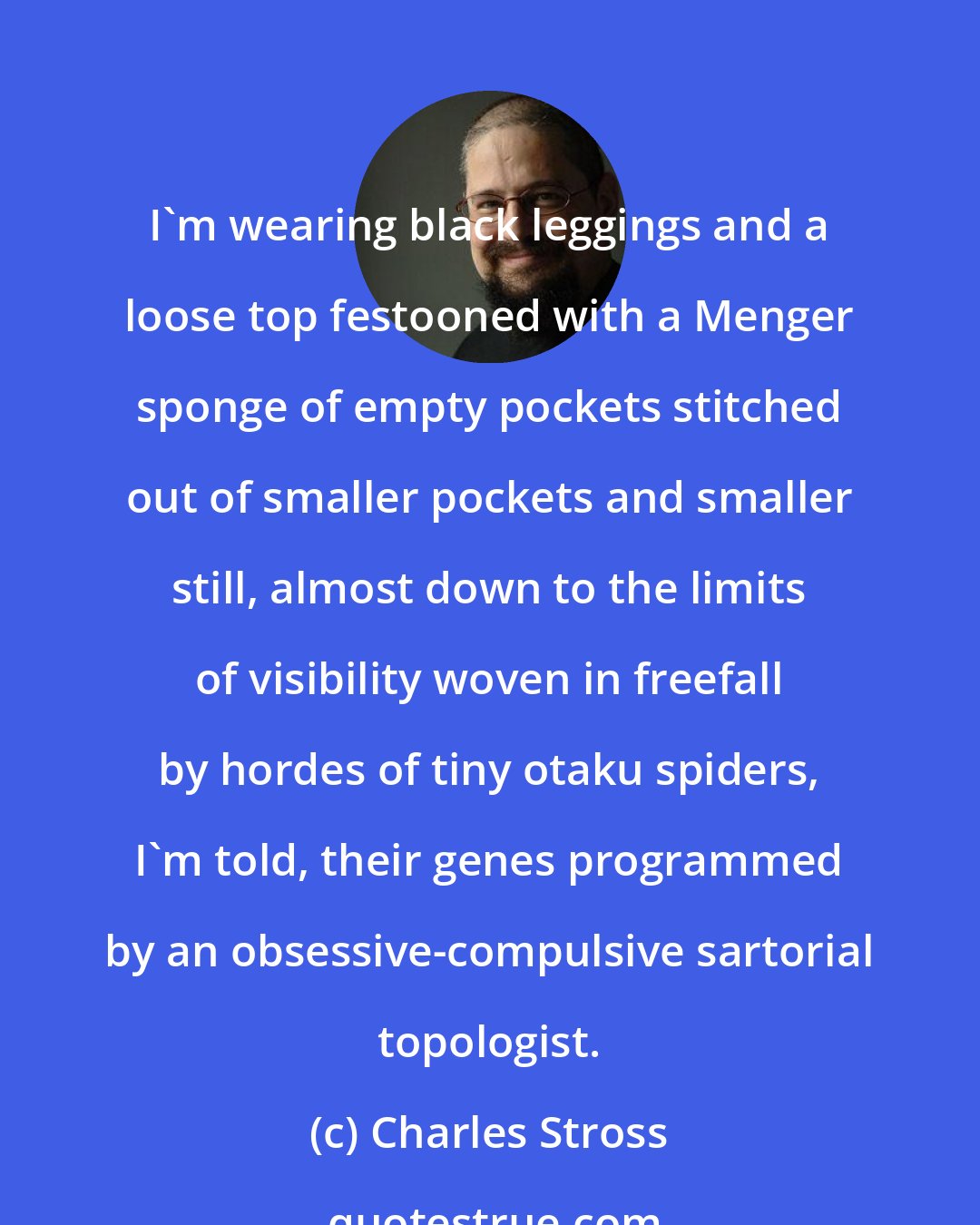 Charles Stross: I'm wearing black leggings and a loose top festooned with a Menger sponge of empty pockets stitched out of smaller pockets and smaller still, almost down to the limits of visibility woven in freefall by hordes of tiny otaku spiders, I'm told, their genes programmed by an obsessive-compulsive sartorial topologist.