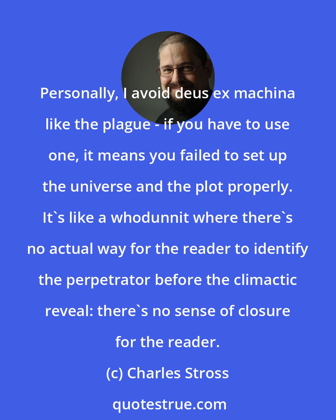 Charles Stross: Personally, I avoid deus ex machina like the plague - if you have to use one, it means you failed to set up the universe and the plot properly. It's like a whodunnit where there's no actual way for the reader to identify the perpetrator before the climactic reveal: there's no sense of closure for the reader.