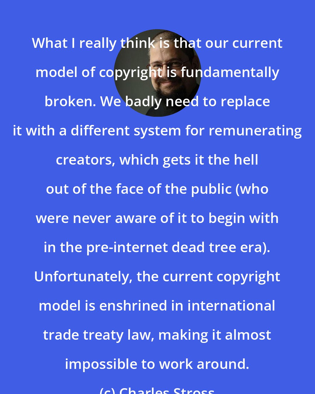 Charles Stross: What I really think is that our current model of copyright is fundamentally broken. We badly need to replace it with a different system for remunerating creators, which gets it the hell out of the face of the public (who were never aware of it to begin with in the pre-internet dead tree era). Unfortunately, the current copyright model is enshrined in international trade treaty law, making it almost impossible to work around.