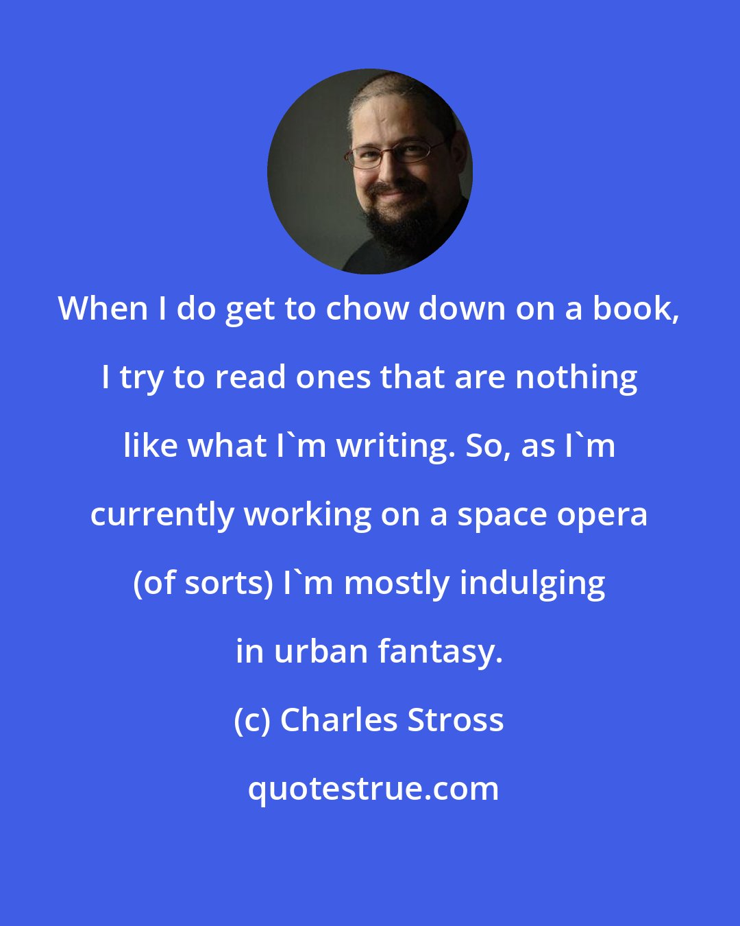 Charles Stross: When I do get to chow down on a book, I try to read ones that are nothing like what I'm writing. So, as I'm currently working on a space opera (of sorts) I'm mostly indulging in urban fantasy.