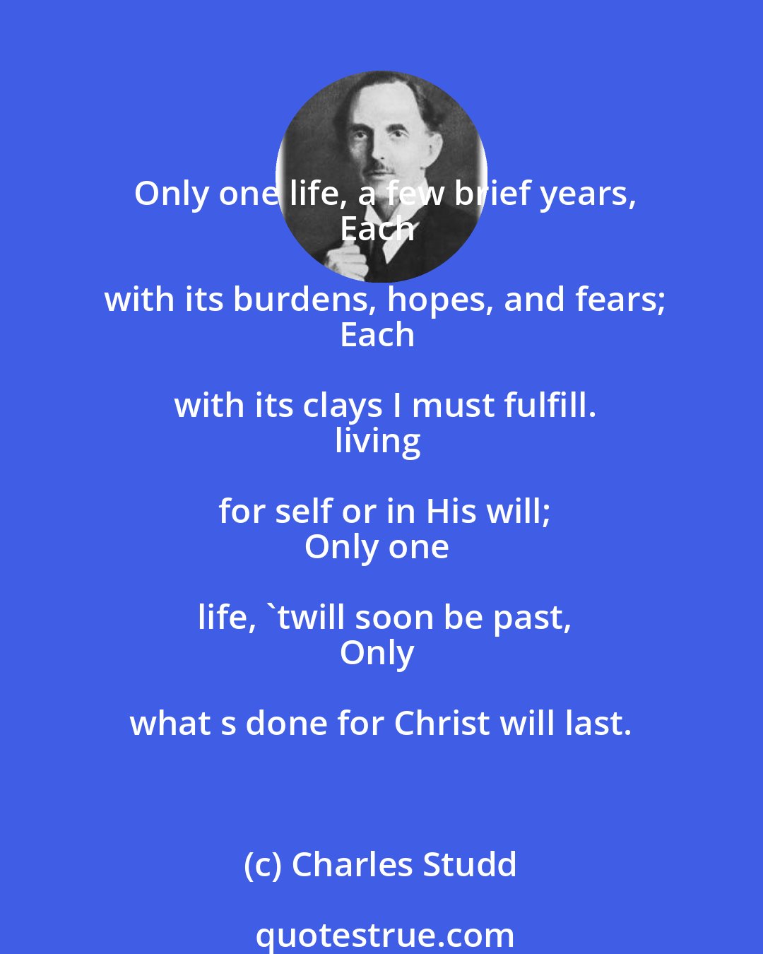 Charles Studd: Only one life, a few brief years,
Each with its burdens, hopes, and fears;
Each with its clays I must fulfill.
living for self or in His will;
Only one life, 'twill soon be past,
Only what s done for Christ will last.