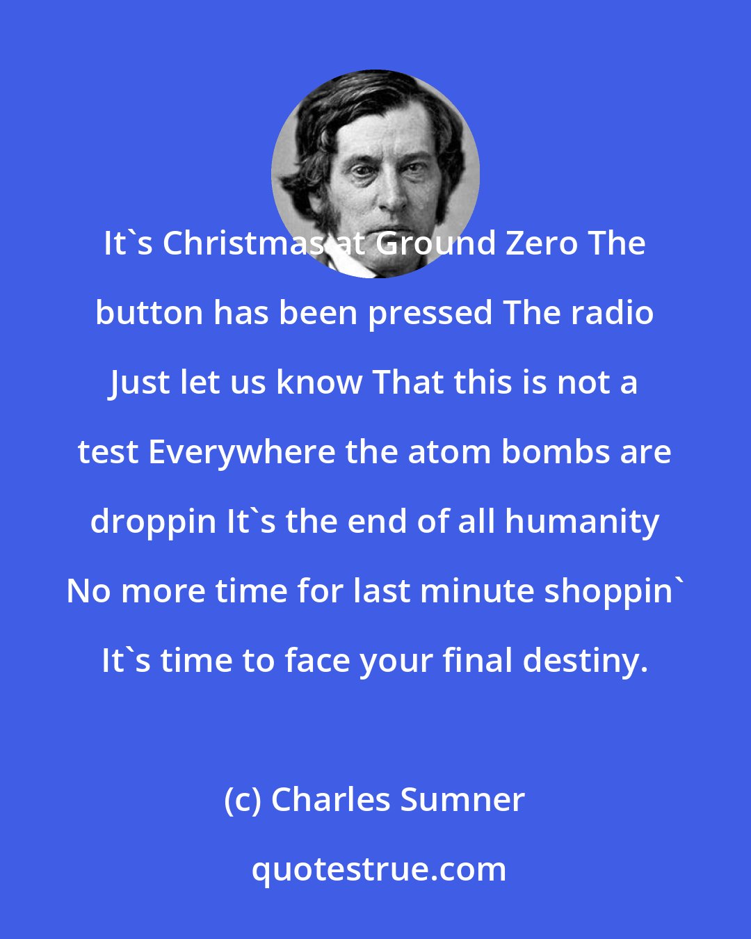 Charles Sumner: It's Christmas at Ground Zero The button has been pressed The radio Just let us know That this is not a test Everywhere the atom bombs are droppin It's the end of all humanity No more time for last minute shoppin' It's time to face your final destiny.