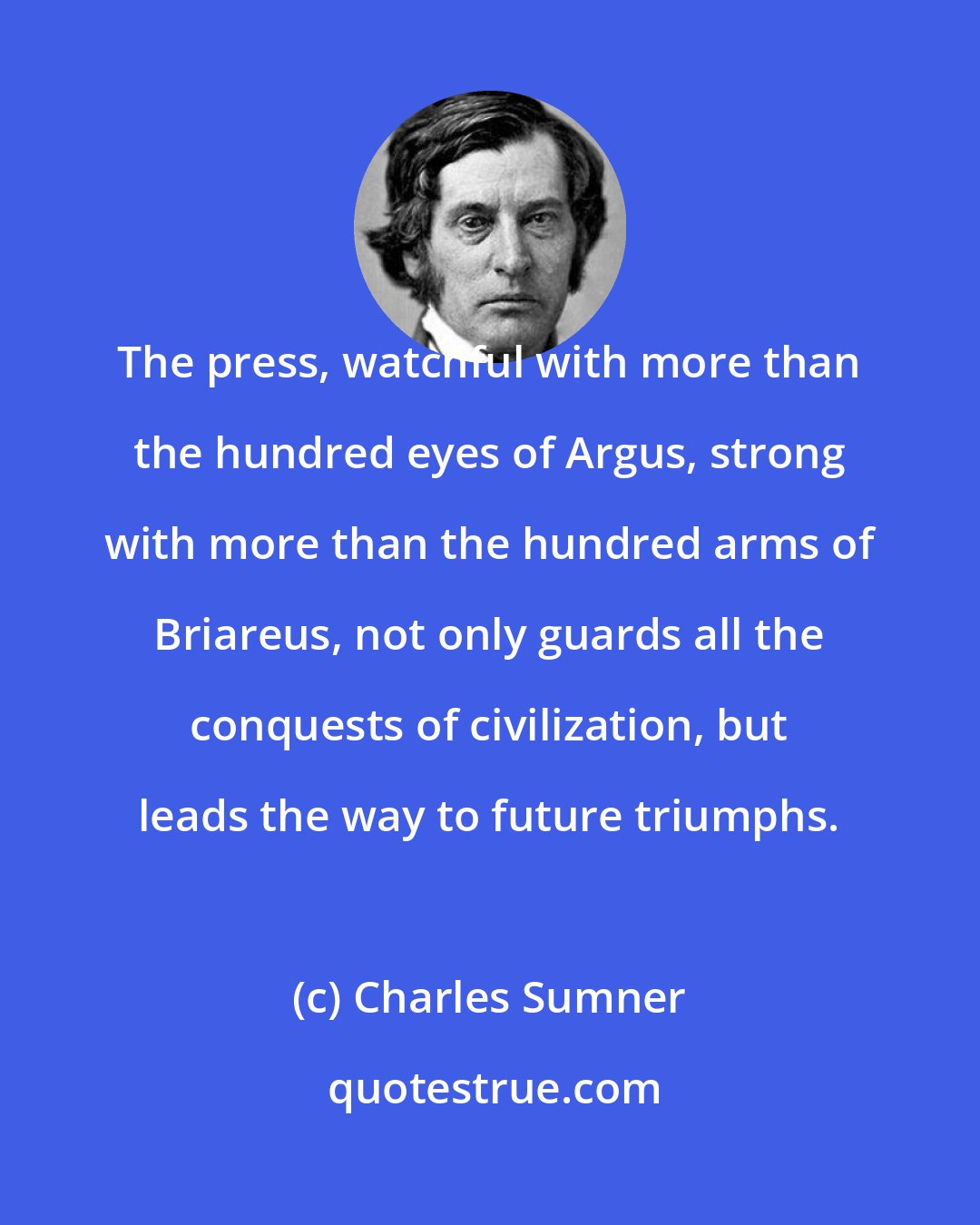 Charles Sumner: The press, watchful with more than the hundred eyes of Argus, strong with more than the hundred arms of Briareus, not only guards all the conquests of civilization, but leads the way to future triumphs.