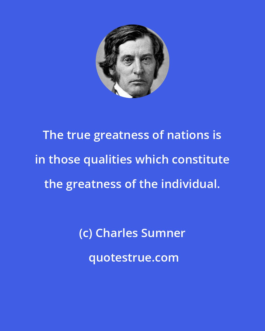 Charles Sumner: The true greatness of nations is in those qualities which constitute the greatness of the individual.