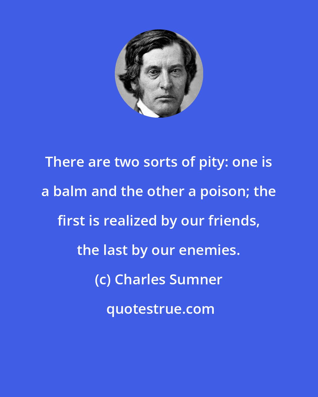 Charles Sumner: There are two sorts of pity: one is a balm and the other a poison; the first is realized by our friends, the last by our enemies.