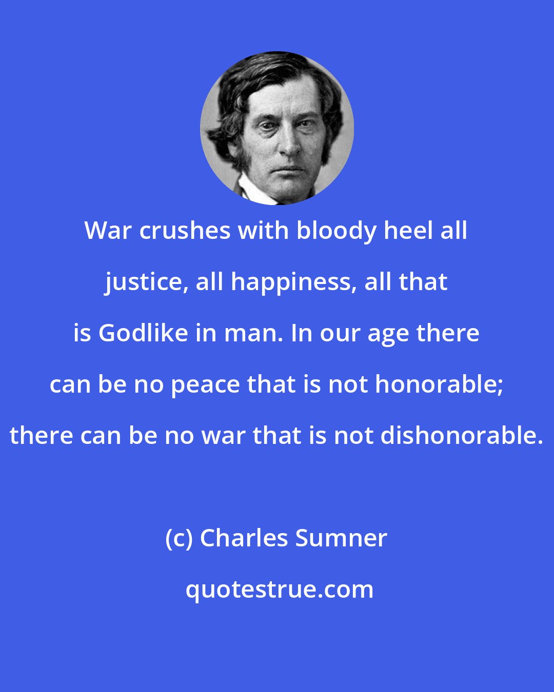 Charles Sumner: War crushes with bloody heel all justice, all happiness, all that is Godlike in man. In our age there can be no peace that is not honorable; there can be no war that is not dishonorable.